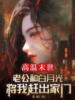 抖音热推小说高温末世，老公和白月光将我赶出家门全文在线阅读