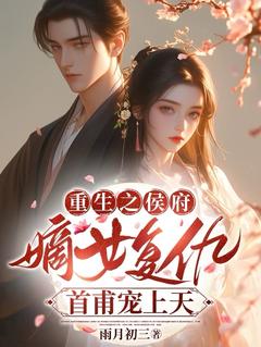 重生之侯府嫡女复仇，首甫宠上天知乎小说最新章节阅读