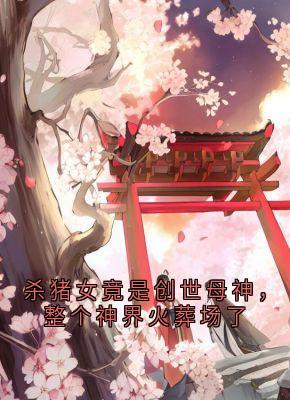 抖音杀猪女竟是创世母神，整个神界火葬场了by荼姚在线阅读