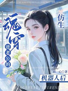 魂穿进老公的仿生机器人后小说_魂穿进老公的仿生机器人后小说结局阅读