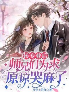 转专业后，师兄们为求原谅哭麻了by马背上的鱼免费阅读小说大结局