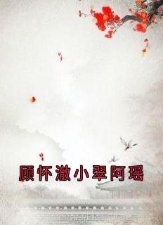 顾怀澈阿瑶全章节阅读-顾怀澈小翠阿瑶全文分享阅读
