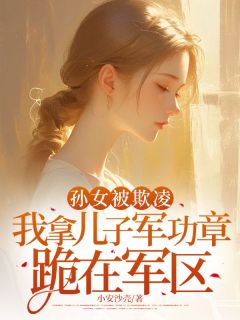 孙女被欺凌，我拿儿子军功章跪在军区刘大富佳佳孙女被欺凌，我拿儿子军功章跪在军区全文免费阅读【完整章节】