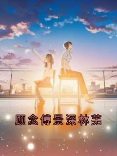 顾念傅景深全章节阅读-顾念傅景深林芜全文分享阅读