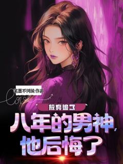 放弃追了八年的男神后，他后悔了(笔墨不伺候)最佳创作小说全文在线阅读