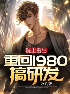 院士重生：重回1980搞研发小说最后结局，白哲施晴百度贴吧小说全文免费