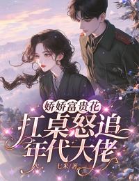 爆款小说由作者七米所创作的娇娇富贵花扛桌怒追年代大佬在线阅读
