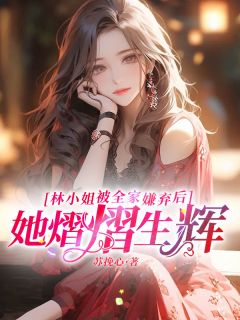 林小姐被全家嫌弃后，她熠熠生辉精彩章节-林小姐被全家嫌弃后，她熠熠生辉免费阅读全文