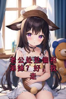抖音小说老公处处偏袒弟妹？好，我走，主角周丽华蒋雪江景城最后结局小说全文免费
