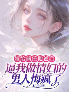 嫁给前任他爸后，逼我做情妇的男人悔疯了小说免费版阅读抖音热文
