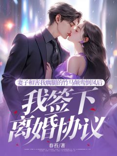 抖音妻子和害我瘸腿的竹马颠鸾倒凤后，我签下离婚协议by春苔在线阅读