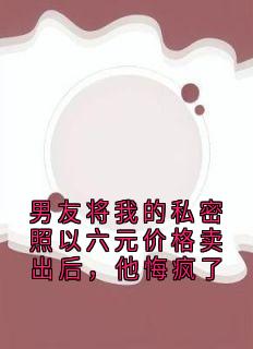 男友将我的私密照以六元价格卖出后，他悔疯了by沈清棠小说完结版在线阅读