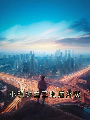 小明少主王阳送外卖(小明少主)最佳创作小说全文在线阅读
