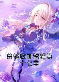 姜钰欣闻韶浦第十七章闻韶浦姜钰欣姜钰欣闻韶浦第十七章全文免费阅读【完整章节】