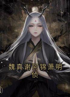 魏真谢阿锦萧明侦小说最后结局，谢阿锦萧明憬百度贴吧小说全文免费