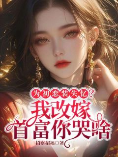 为初恋装失忆？我改嫁首富你哭啥知乎小说最新章节阅读