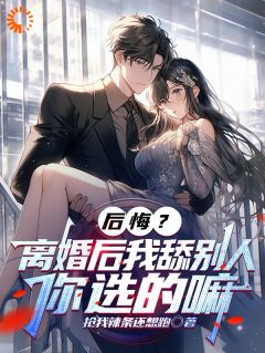 全章节小说后悔？离婚后我舔别人，你选的嘛抢我辣条还想跑最新阅读