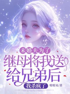 未婚夫为了继母将我送给兄弟后，我杀疯了精彩小说-未婚夫为了继母将我送给兄弟后，我杀疯了目录阅读