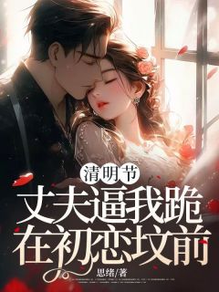 清明节，丈夫逼我跪在初恋坟前小说免费版阅读抖音热文