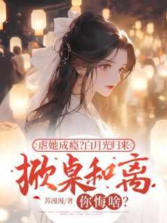 优质新书虐她成瘾？白月光归来掀桌和离你悔啥？最新章节小说全文阅读