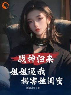 战神归来，姐姐逼我祸害她闺蜜精彩章节-战神归来，姐姐逼我祸害她闺蜜免费阅读全文