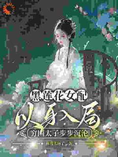 黑莲花女配以身入局，穷困太子步步沉沦免费章节黑莲花女配以身入局，穷困太子步步沉沦点我搜索全章节小说