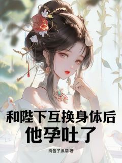 抖音爆款和陛下互换身体后，他孕吐了小说免费阅读