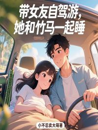 值得熬夜看完的带女友自驾游，她和竹马一起睡小说阅读