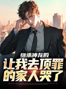 抖音热推小说继承神龙殿，让我去顶罪的家人哭了全文在线阅读
