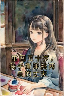 重回五十岁，我手撕兼祧两房的丈夫全本小说（重回五十岁，我手撕兼祧两房的丈夫）全文阅读