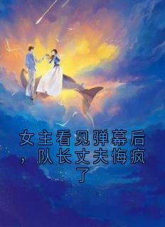 女主看见弹幕后，队长丈夫悔疯了by侠名免费阅读小说大结局