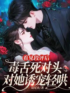作者双尾鱼写的看见段评后，毒舌死对头对她诱宠轻哄小说大结局全章节阅读