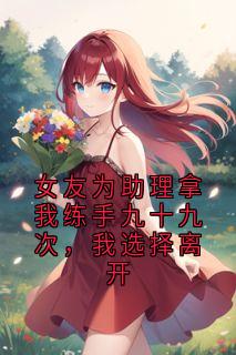 主人公杨吱吱王阳小说女友为助理拿我练手九十九次，我选择离开在线全文阅读