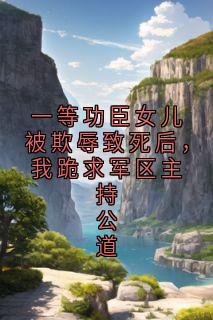 一等功臣女儿被欺辱致死后，我跪求军区主持公道小说百度云完整章节列表免费阅读