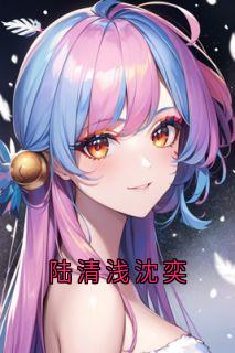 【陆清浅沈奕】小说在线阅读-陆清浅沈奕免费版目录阅读全文