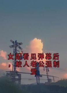 老书虫看了N遍的女配看见弹幕后，鲛人老公强制爱最新章节-暗夜阅读网