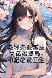 贺见川方敬修江素光王静静全章节阅读-未婚夫狂砸五百亿买海岛，却送给贫困生全文分享阅读