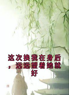抖音小说这次换我在身后，远远望着她就好江清晚顾止行全文txt