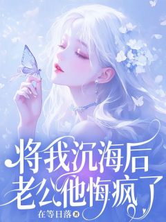 将我沉海后，老公他悔疯了全本小说（将我沉海后，老公他悔疯了）全文阅读