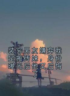 快手装穷男友嫌弃我是搬砖妹，身份曝光后他又后悔了小说全本章节大结局