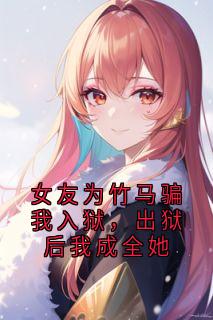 女友为竹马骗我入狱，出狱后我成全她无弹窗在线阅读