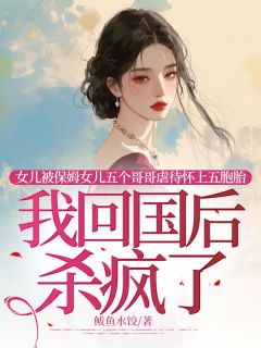 女儿被保姆女儿五个哥哥虐待怀上五胞胎，我回国后杀疯了小说全章节目录阅读BY鲅鱼水饺完结版阅读