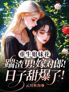 重生姐妹花：踹渣男！嫁对郎！日子甜爆了！(云川秋海小说)小说最新章节