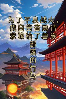抖音爆款为了平息战火，我自告奋勇请求嫁给了兽族部落的竹马兰潭穆倾儿殷荃无广告阅读
