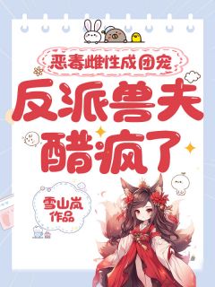 【抖音】恶毒雌性成团宠，反派兽夫醋疯了全文阅读