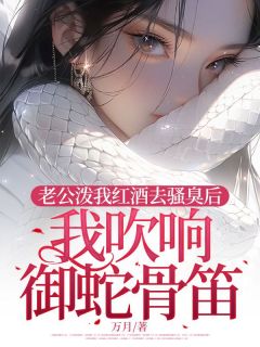 抖音完结老公泼我红酒去骚臭后，我吹响御蛇骨笛江青烟顾飞双(全文在线阅读)