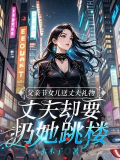 父亲节女儿送丈夫礼物，丈夫却要扔她跳楼（全本）秦茹音李宗宇完整章节列表免费阅读
