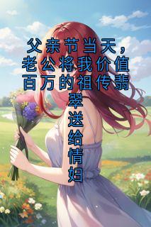 [抖音]小说苏曼陆之舟父亲节当天，老公将我价值百万的祖传翡翠送给情妇