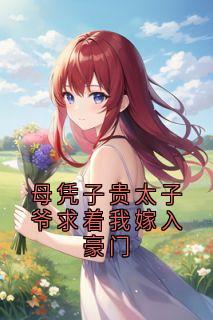 母凭子贵太子爷求着我嫁入豪门[抖音]小说-谢长宴夏时沈念清无删减阅读