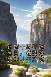 结婚十周年纪念日，老婆将我和儿子冷冻黎沉林兮瑶穆风小说_结婚十周年纪念日，老婆将我和儿子冷冻完结版阅读